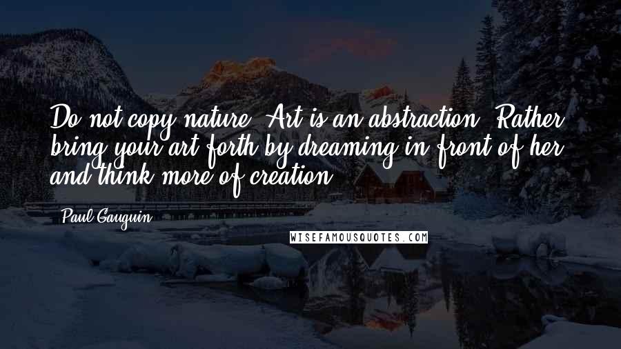 Paul Gauguin Quotes: Do not copy nature. Art is an abstraction. Rather, bring your art forth by dreaming in front of her and think more of creation.