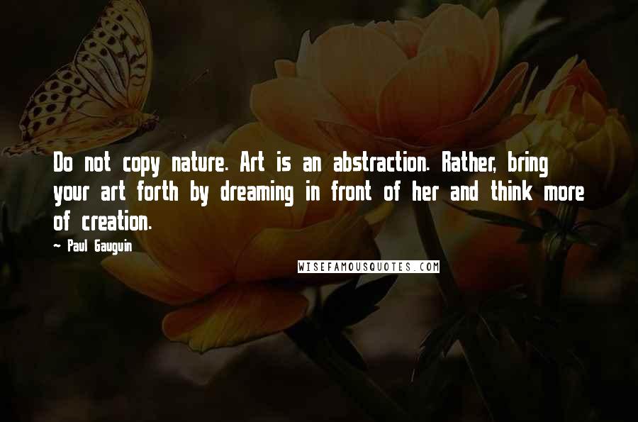 Paul Gauguin Quotes: Do not copy nature. Art is an abstraction. Rather, bring your art forth by dreaming in front of her and think more of creation.