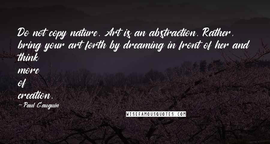 Paul Gauguin Quotes: Do not copy nature. Art is an abstraction. Rather, bring your art forth by dreaming in front of her and think more of creation.