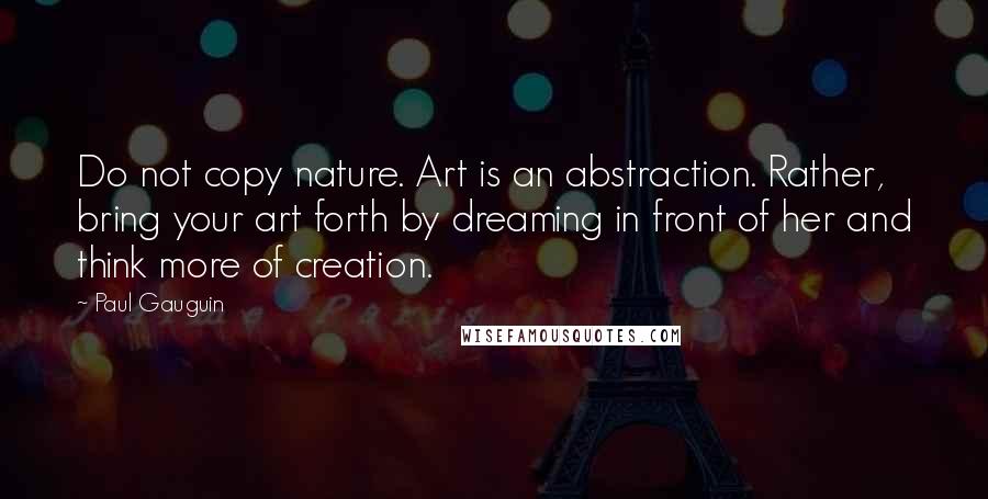 Paul Gauguin Quotes: Do not copy nature. Art is an abstraction. Rather, bring your art forth by dreaming in front of her and think more of creation.