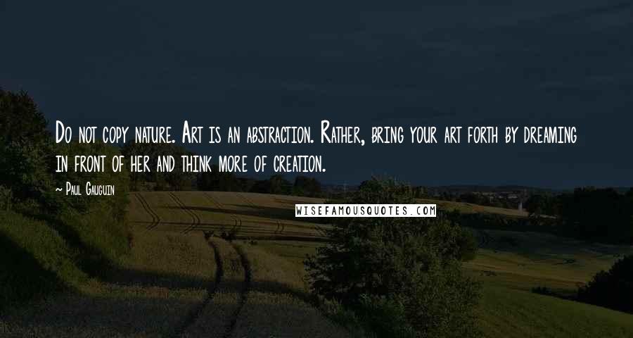 Paul Gauguin Quotes: Do not copy nature. Art is an abstraction. Rather, bring your art forth by dreaming in front of her and think more of creation.