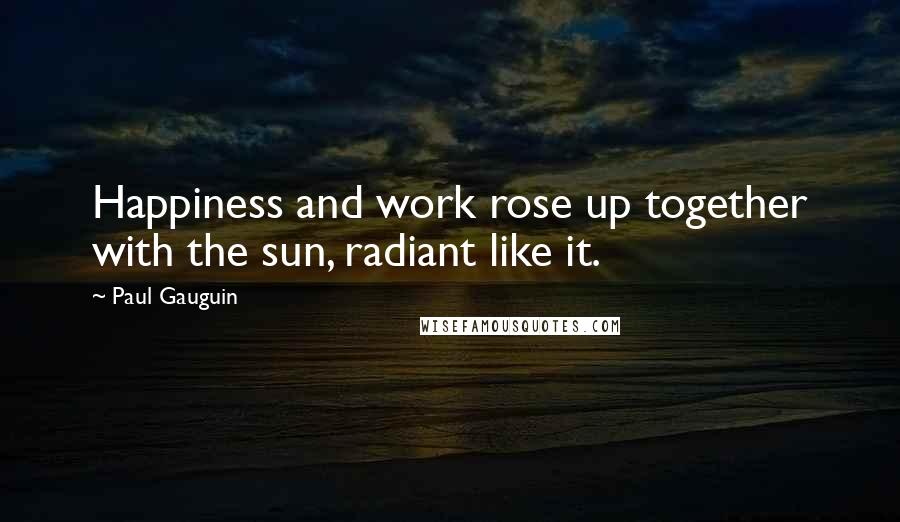 Paul Gauguin Quotes: Happiness and work rose up together with the sun, radiant like it.
