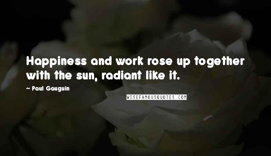 Paul Gauguin Quotes: Happiness and work rose up together with the sun, radiant like it.