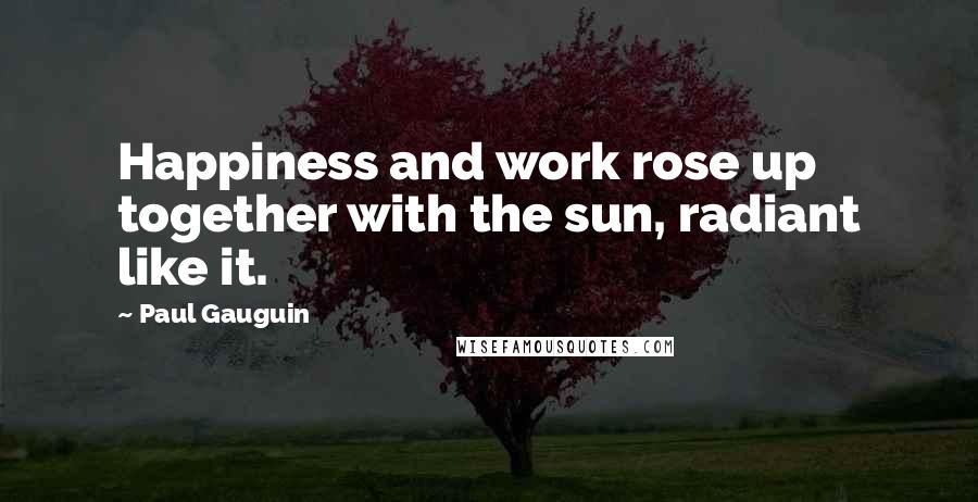 Paul Gauguin Quotes: Happiness and work rose up together with the sun, radiant like it.