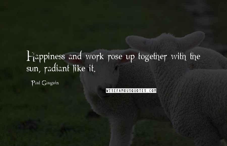 Paul Gauguin Quotes: Happiness and work rose up together with the sun, radiant like it.