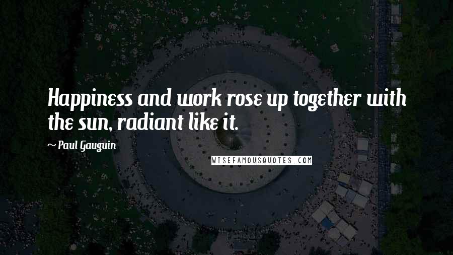 Paul Gauguin Quotes: Happiness and work rose up together with the sun, radiant like it.