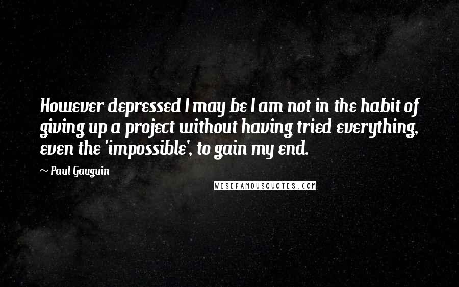 Paul Gauguin Quotes: However depressed I may be I am not in the habit of giving up a project without having tried everything, even the 'impossible', to gain my end.