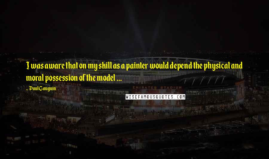 Paul Gauguin Quotes: I was aware that on my skill as a painter would depend the physical and moral possession of the model ...