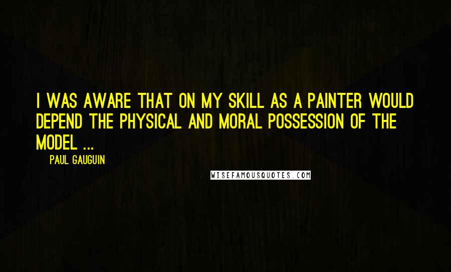 Paul Gauguin Quotes: I was aware that on my skill as a painter would depend the physical and moral possession of the model ...