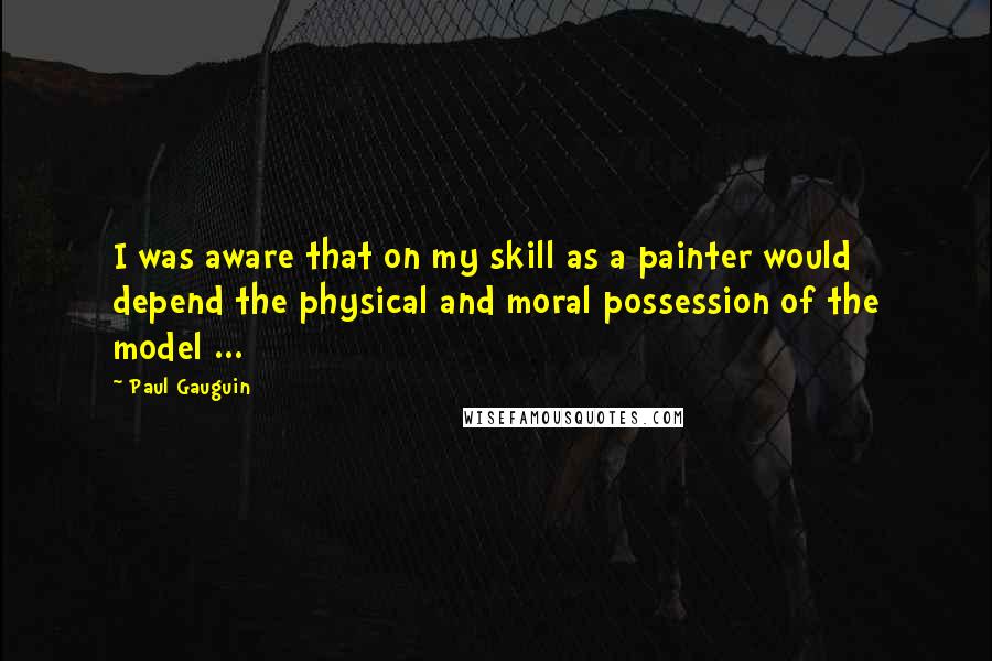 Paul Gauguin Quotes: I was aware that on my skill as a painter would depend the physical and moral possession of the model ...