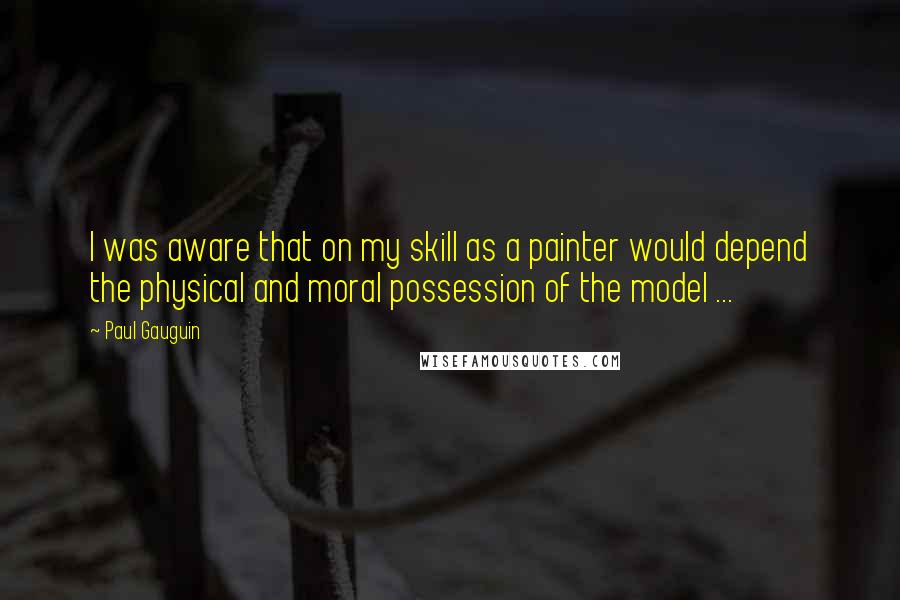 Paul Gauguin Quotes: I was aware that on my skill as a painter would depend the physical and moral possession of the model ...