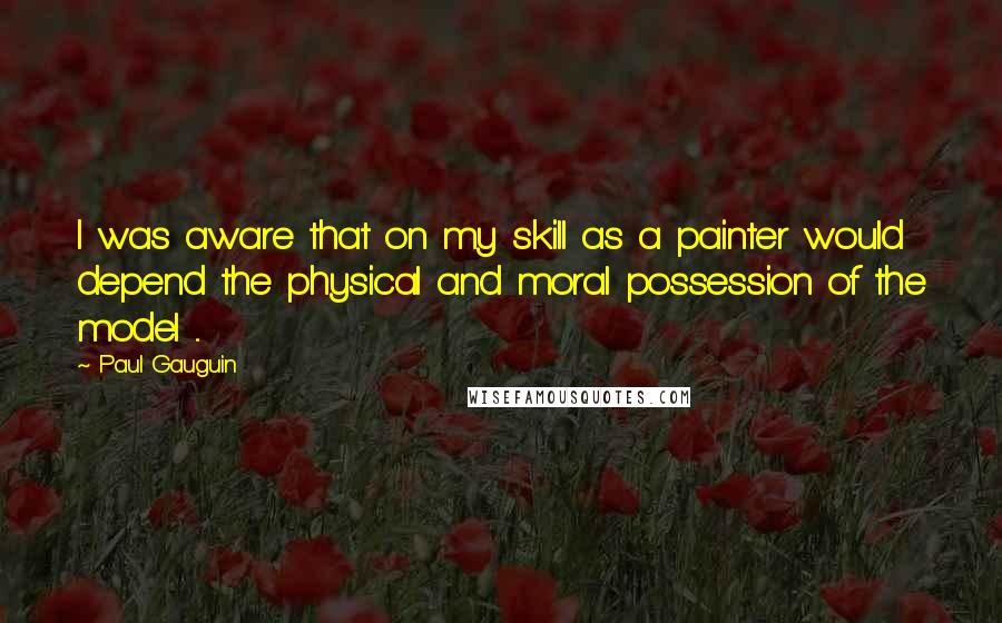 Paul Gauguin Quotes: I was aware that on my skill as a painter would depend the physical and moral possession of the model ...