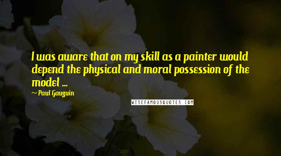 Paul Gauguin Quotes: I was aware that on my skill as a painter would depend the physical and moral possession of the model ...