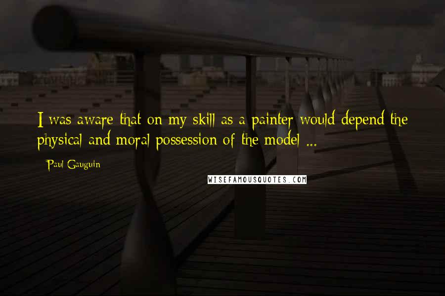 Paul Gauguin Quotes: I was aware that on my skill as a painter would depend the physical and moral possession of the model ...