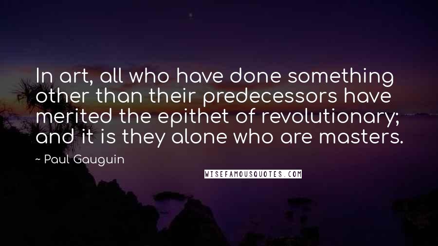 Paul Gauguin Quotes: In art, all who have done something other than their predecessors have merited the epithet of revolutionary; and it is they alone who are masters.