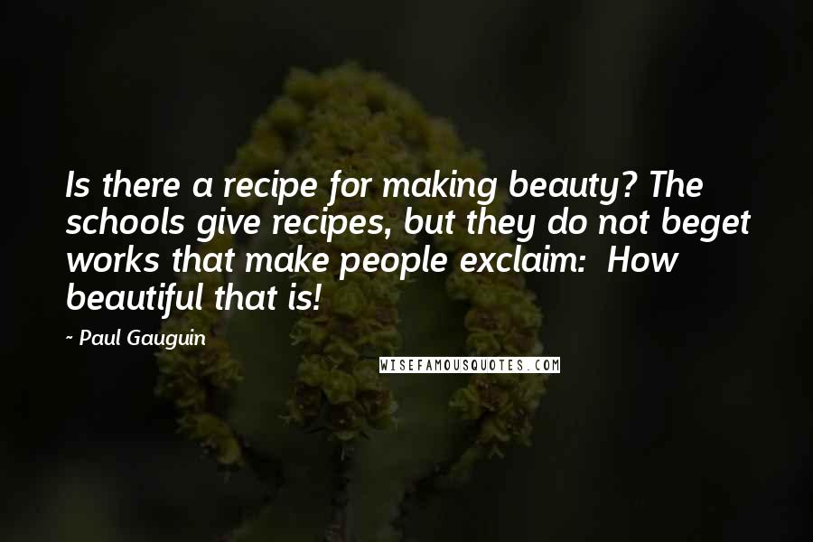 Paul Gauguin Quotes: Is there a recipe for making beauty? The schools give recipes, but they do not beget works that make people exclaim: How beautiful that is!