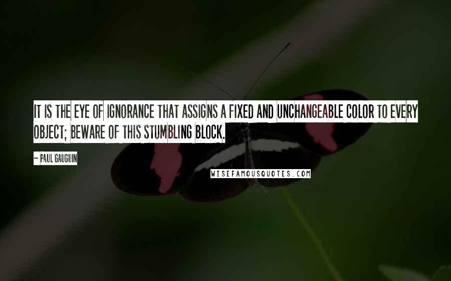 Paul Gauguin Quotes: It is the eye of ignorance that assigns a fixed and unchangeable color to every object; beware of this stumbling block.