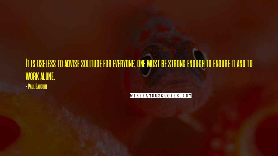 Paul Gauguin Quotes: It is useless to advise solitude for everyone; one must be strong enough to endure it and to work alone.