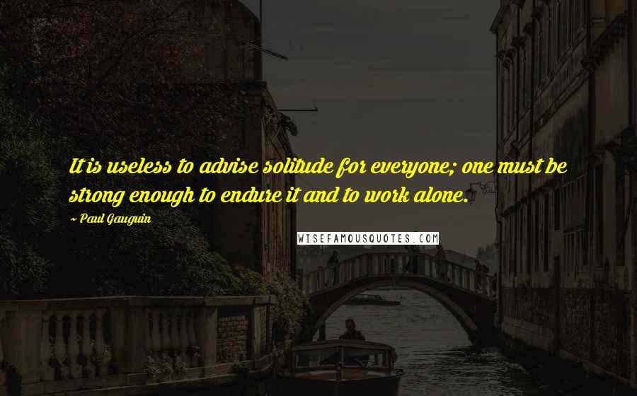 Paul Gauguin Quotes: It is useless to advise solitude for everyone; one must be strong enough to endure it and to work alone.