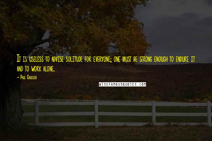 Paul Gauguin Quotes: It is useless to advise solitude for everyone; one must be strong enough to endure it and to work alone.
