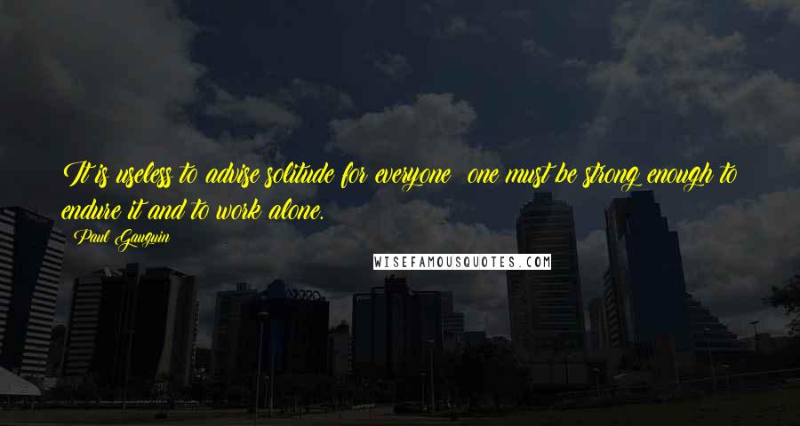 Paul Gauguin Quotes: It is useless to advise solitude for everyone; one must be strong enough to endure it and to work alone.