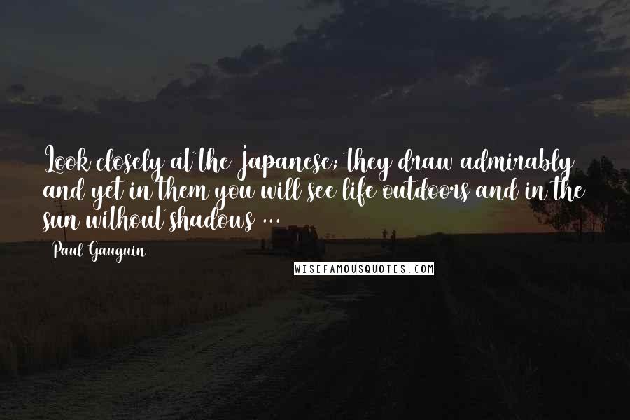 Paul Gauguin Quotes: Look closely at the Japanese; they draw admirably and yet in them you will see life outdoors and in the sun without shadows ...