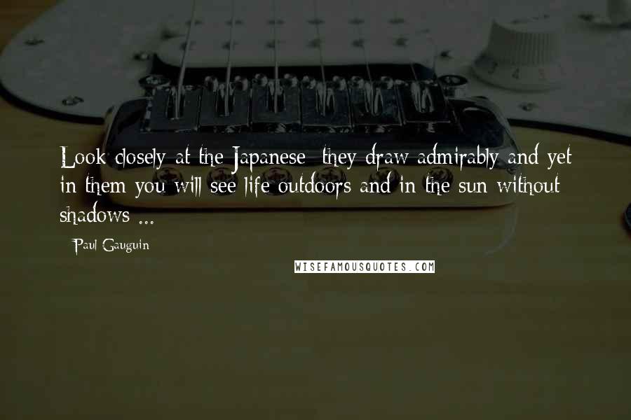 Paul Gauguin Quotes: Look closely at the Japanese; they draw admirably and yet in them you will see life outdoors and in the sun without shadows ...