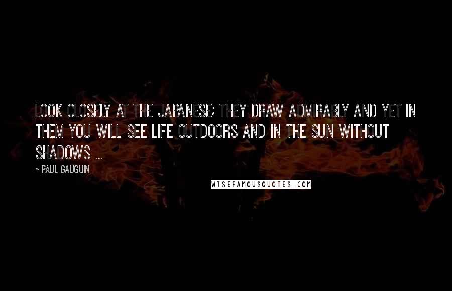 Paul Gauguin Quotes: Look closely at the Japanese; they draw admirably and yet in them you will see life outdoors and in the sun without shadows ...