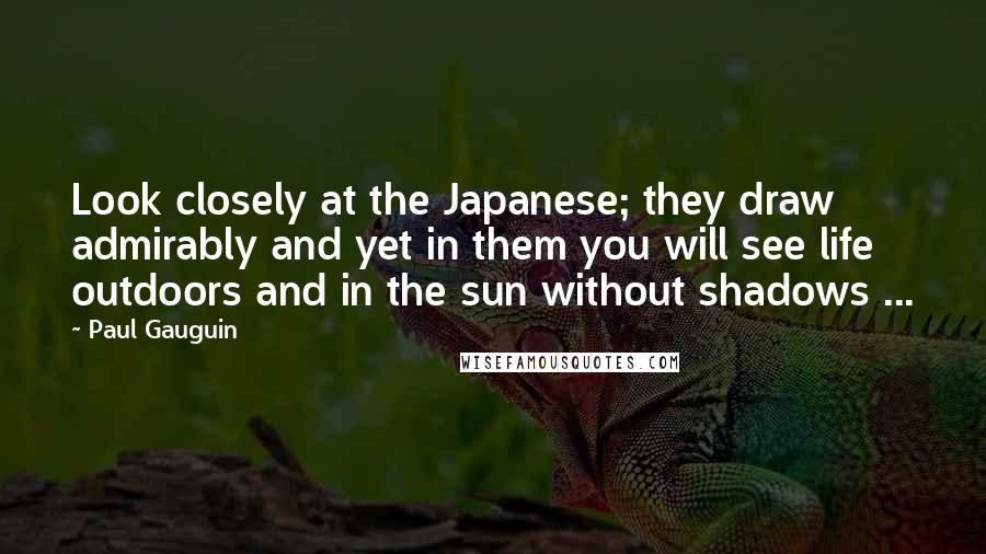 Paul Gauguin Quotes: Look closely at the Japanese; they draw admirably and yet in them you will see life outdoors and in the sun without shadows ...