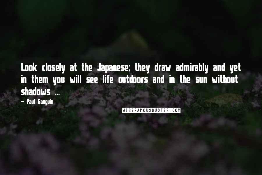 Paul Gauguin Quotes: Look closely at the Japanese; they draw admirably and yet in them you will see life outdoors and in the sun without shadows ...