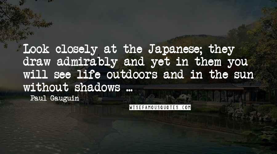 Paul Gauguin Quotes: Look closely at the Japanese; they draw admirably and yet in them you will see life outdoors and in the sun without shadows ...