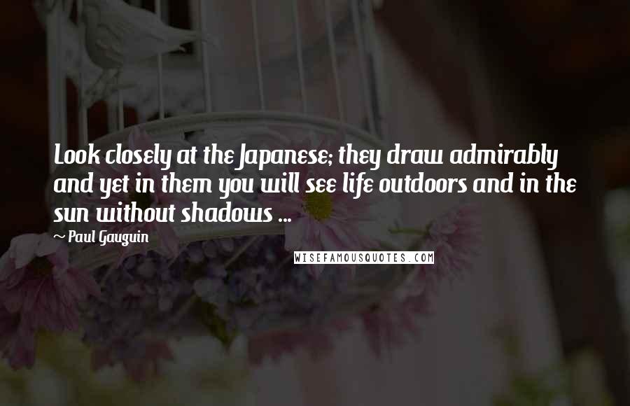 Paul Gauguin Quotes: Look closely at the Japanese; they draw admirably and yet in them you will see life outdoors and in the sun without shadows ...