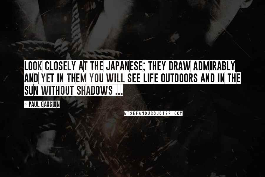 Paul Gauguin Quotes: Look closely at the Japanese; they draw admirably and yet in them you will see life outdoors and in the sun without shadows ...