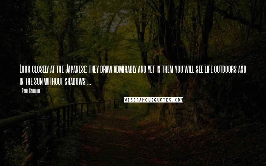 Paul Gauguin Quotes: Look closely at the Japanese; they draw admirably and yet in them you will see life outdoors and in the sun without shadows ...