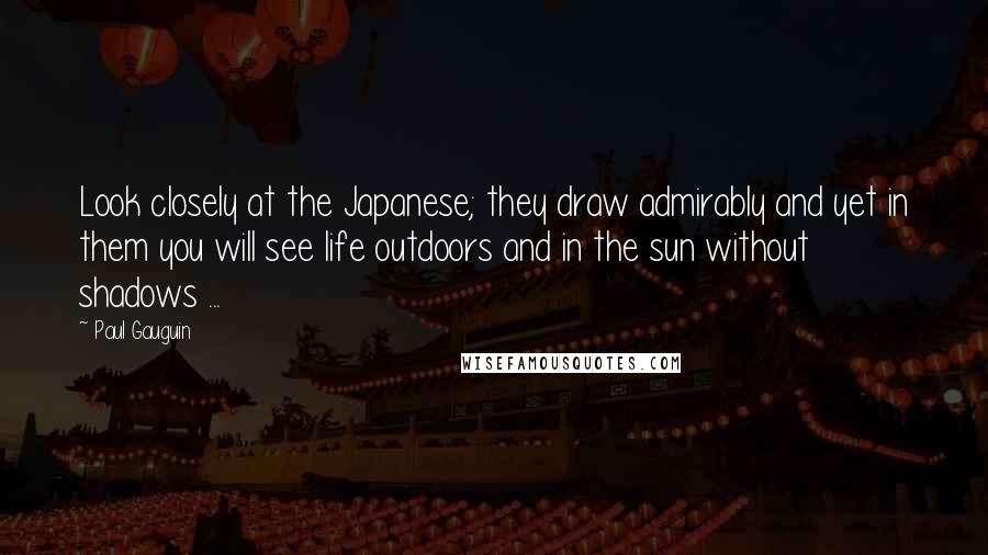 Paul Gauguin Quotes: Look closely at the Japanese; they draw admirably and yet in them you will see life outdoors and in the sun without shadows ...