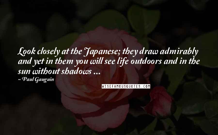 Paul Gauguin Quotes: Look closely at the Japanese; they draw admirably and yet in them you will see life outdoors and in the sun without shadows ...