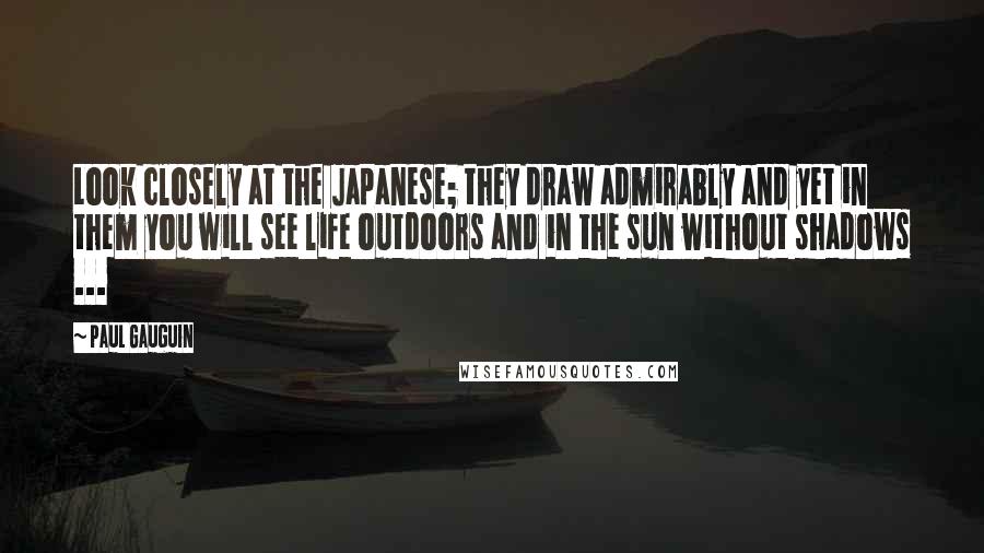 Paul Gauguin Quotes: Look closely at the Japanese; they draw admirably and yet in them you will see life outdoors and in the sun without shadows ...