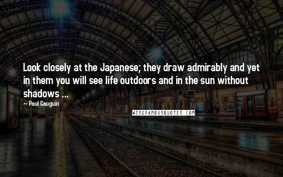 Paul Gauguin Quotes: Look closely at the Japanese; they draw admirably and yet in them you will see life outdoors and in the sun without shadows ...