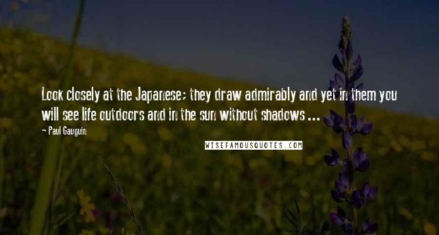 Paul Gauguin Quotes: Look closely at the Japanese; they draw admirably and yet in them you will see life outdoors and in the sun without shadows ...