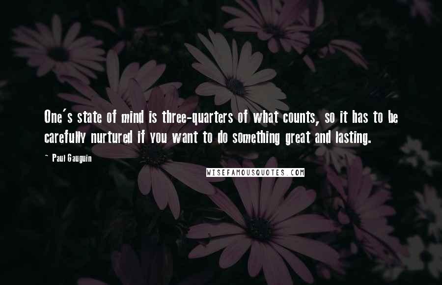 Paul Gauguin Quotes: One's state of mind is three-quarters of what counts, so it has to be carefully nurtured if you want to do something great and lasting.