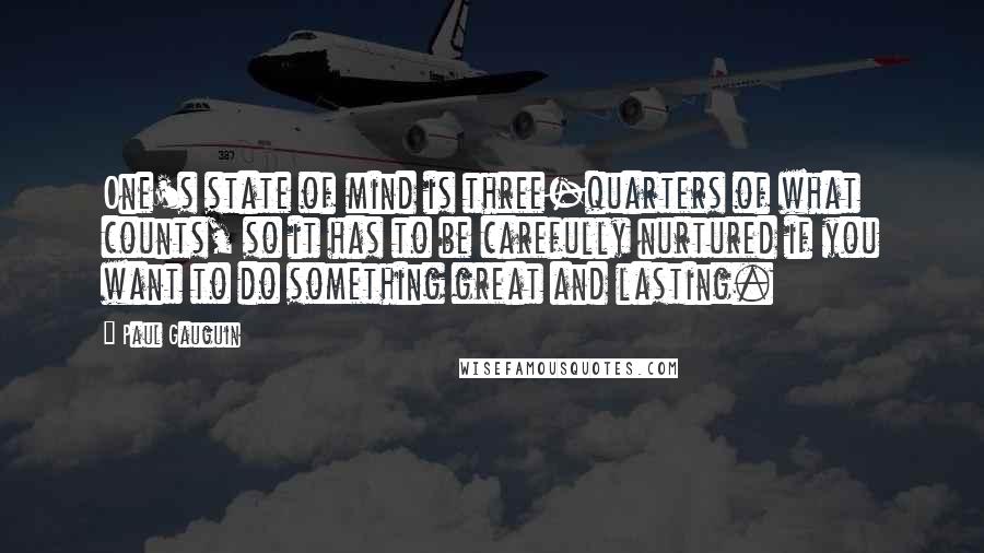 Paul Gauguin Quotes: One's state of mind is three-quarters of what counts, so it has to be carefully nurtured if you want to do something great and lasting.