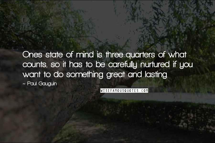 Paul Gauguin Quotes: One's state of mind is three-quarters of what counts, so it has to be carefully nurtured if you want to do something great and lasting.