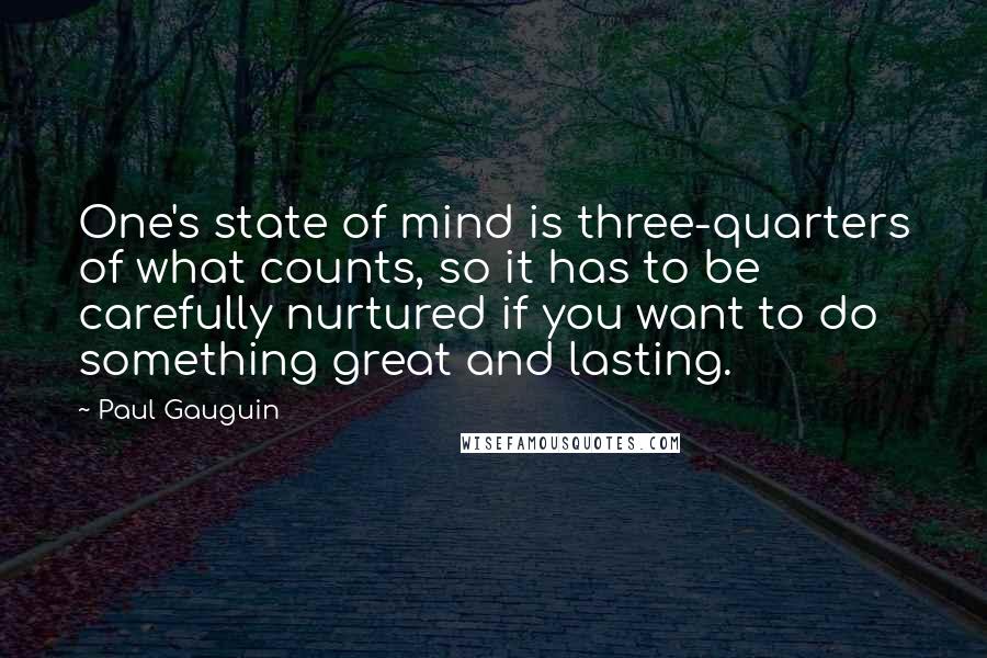 Paul Gauguin Quotes: One's state of mind is three-quarters of what counts, so it has to be carefully nurtured if you want to do something great and lasting.