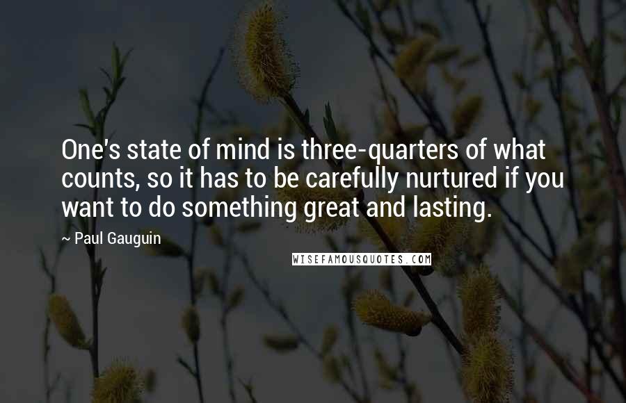 Paul Gauguin Quotes: One's state of mind is three-quarters of what counts, so it has to be carefully nurtured if you want to do something great and lasting.