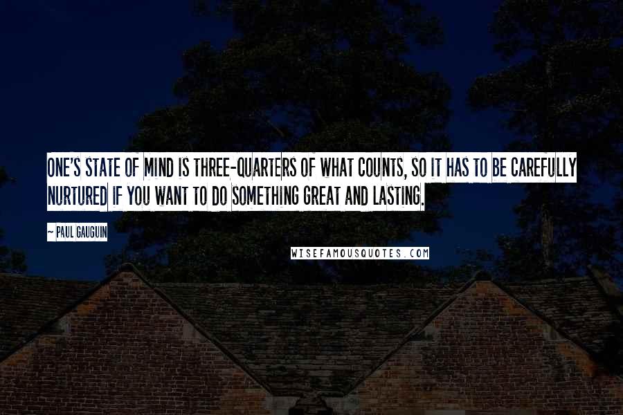 Paul Gauguin Quotes: One's state of mind is three-quarters of what counts, so it has to be carefully nurtured if you want to do something great and lasting.