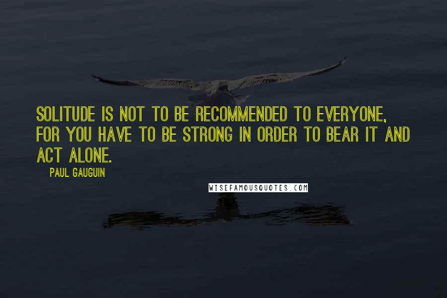 Paul Gauguin Quotes: Solitude is not to be recommended to everyone, for you have to be strong in order to bear it and act alone.