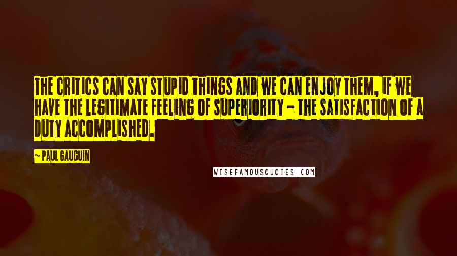 Paul Gauguin Quotes: The critics can say stupid things and we can enjoy them, if we have the legitimate feeling of superiority - the satisfaction of a duty accomplished.
