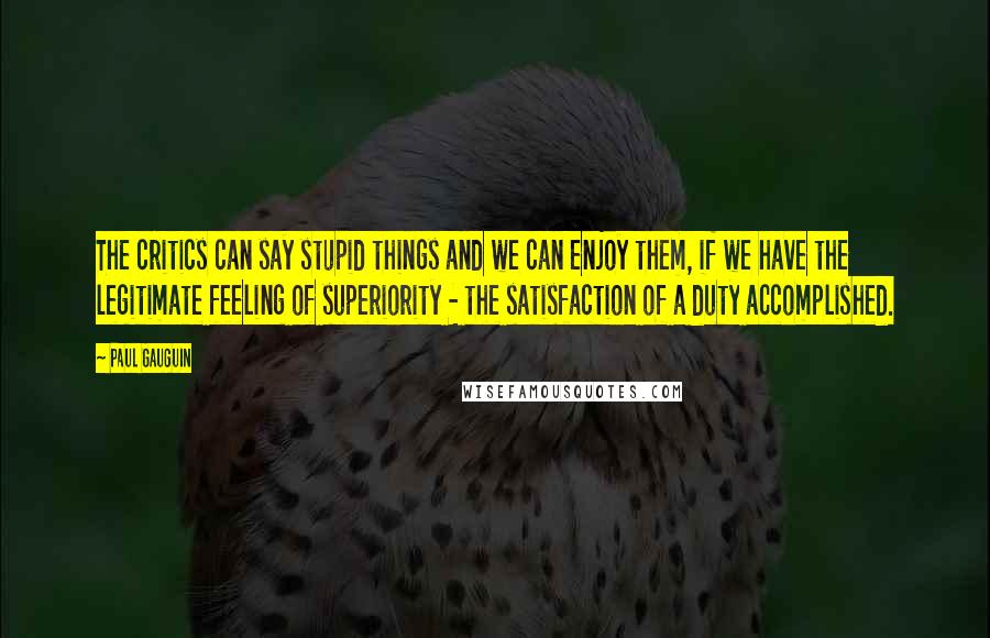 Paul Gauguin Quotes: The critics can say stupid things and we can enjoy them, if we have the legitimate feeling of superiority - the satisfaction of a duty accomplished.