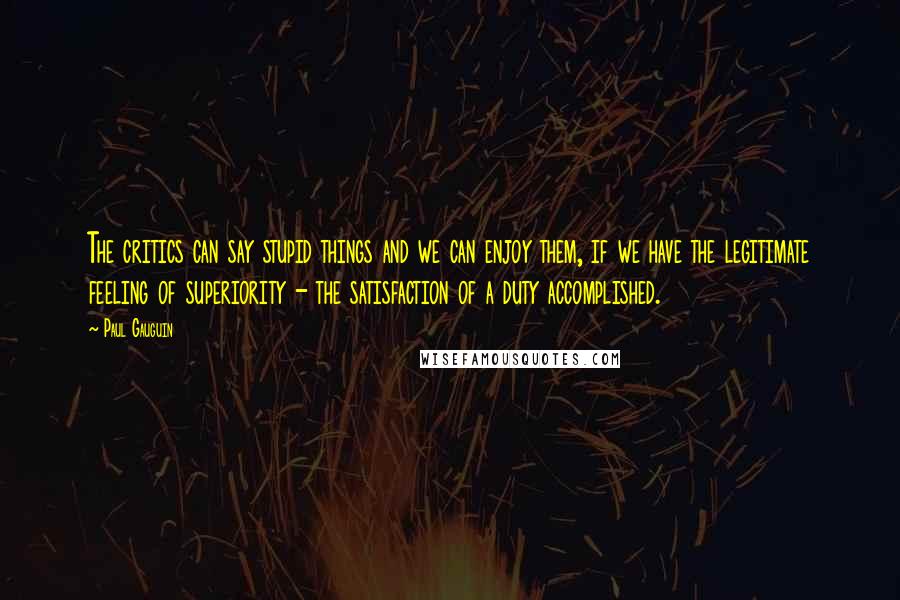 Paul Gauguin Quotes: The critics can say stupid things and we can enjoy them, if we have the legitimate feeling of superiority - the satisfaction of a duty accomplished.