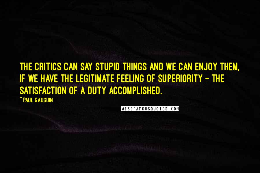 Paul Gauguin Quotes: The critics can say stupid things and we can enjoy them, if we have the legitimate feeling of superiority - the satisfaction of a duty accomplished.